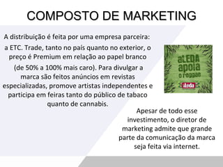 COMPOSTO DE MARKETING A distribuição é feita por uma empresa parceira:  a ETC. Trade, tanto no país quanto no exterior, o preço é Premium em relação ao papel branco (de 50% a 100% mais caro). Para divulgar a marca são feitos anúncios em revistas especializadas, promove artistas independentes e participa em feiras tanto do público de tabaco quanto de cannabis. Apesar de todo esse investimento, o diretor de marketing admite que grande parte da comunicação da marca seja feita via internet. 