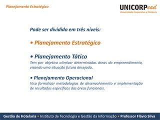 Planejamento Estratégico




                Pode ser dividido em três níveis:

                • Planejamento Estratégico

                • Planejamento Tático
                Tem por objetivo otimizar determinadas áreas do empreendimento,
                visando uma situação futura desejada.

                • Planejamento Operacional
                Visa formalizar metodologias de desenvolvimento e implementação
                de resultados específicos das áreas funcionais.




Gestão de Hotelaria • Instituto de Tecnologia e Gestão da Informação • Professor Flávio Silva
 