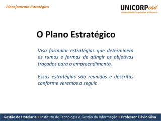 Planejamento Estratégico




                    O Plano Estratégico
                    Visa formular estratégias que determinem
                    os rumos e formas de atingir os objetivos
                    traçados para o empreendimento.

                    Essas estratégias são reunidas e descritas
                    conforme veremos a seguir.




Gestão de Hotelaria • Instituto de Tecnologia e Gestão da Informação • Professor Flávio Silva
 