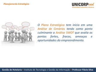 Planejamento Estratégico




                                    O Plano Estratégico tem início em uma
                                    Análise de Cenários tendo como ponto
                                    culminante a Análise SWOT que avalia os
                                    pontos fortes, fracos, ameaças e
                                    oportunidades do empreendimento.




Gestão de Hotelaria • Instituto de Tecnologia e Gestão da Informação • Professor Flávio Silva
 