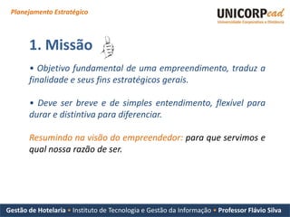 Planejamento Estratégico



       1. Missão
       • Objetivo fundamental de uma empreendimento, traduz a
       finalidade e seus fins estratégicos gerais.

       • Deve ser breve e de simples entendimento, flexível para
       durar e distintiva para diferenciar.

       Resumindo na visão do empreendedor: para que servimos e
       qual nossa razão de ser.




Gestão de Hotelaria • Instituto de Tecnologia e Gestão da Informação • Professor Flávio Silva
 