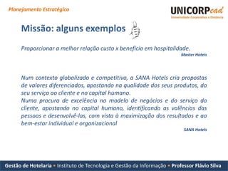 Planejamento Estratégico


      Missão: alguns exemplos
      Proporcionar a melhor relação custo x benefício em hospitalidade.
                                                                           Master Hoteis




      Num contexto globalizado e competitivo, a SANA Hotels cria propostas
      de valores diferenciados, apostando na qualidade dos seus produtos, do
      seu serviço ao cliente e no capital humano.
      Numa procura de excelência no modelo de negócios e do serviço do
      cliente, apostando no capital humano, identificando as valências das
      pessoas e desenvolvê-las, com vista à maximização dos resultados e ao
      bem-estar individual e organizacional
                                                                            SANA Hotels




Gestão de Hotelaria • Instituto de Tecnologia e Gestão da Informação • Professor Flávio Silva
 