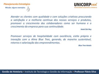 Planejamento Estratégico
   Missão: alguns exemplos



         Atender os clientes com qualidade e com soluções criativas procurando
         a satisfação e a melhoria contínua dos nossos serviços e produtos,
         promover o crescimento dos colaboradores como ser humano e o
         crescimento da empresa para sua continuidade.
                                                                             Hotel Del Rey


         Promover serviços de hospitalidade com excelência, estilo próprio e
         inovação com a Alma Blue Tree, gerando, de maneira sustentável,
         retorno e valorização dos empreendimentos.
                                                                           Blue Tree Hotels




Gestão de Hotelaria • Instituto de Tecnologia e Gestão da Informação • Professor Flávio Silva
 