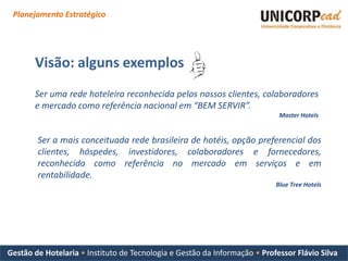 Planejamento Estratégico




       Visão: alguns exemplos
       Ser uma rede hoteleira reconhecida pelos nossos clientes, colaboradores
       e mercado como referência nacional em “BEM SERVIR”.
                                                                            Master Hotels


        Ser a mais conceituada rede brasileira de hotéis, opção preferencial dos
        clientes, hóspedes, investidores, colaboradores e fornecedores,
        reconhecida como referência no mercado em serviços e em
        rentabilidade.
                                                                           Blue Tree Hotels




Gestão de Hotelaria • Instituto de Tecnologia e Gestão da Informação • Professor Flávio Silva
 