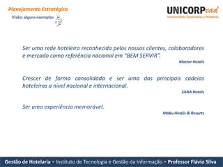 Planejamento Estratégico
   Visão: alguns exemplos




        Ser uma rede hoteleira reconhecida pelos nossos clientes, colaboradores
        e mercado como referência nacional em “BEM SERVIR”.
                                                                             Master Hotels


        Crescer de forma consolidada e ser uma das principais cadeias
        hoteleiras a nível nacional e internacional.
                                                                              SANA Hotels


        Ser uma experiência memorável.
                                                                     Mabu Hotéis & Resorts




Gestão de Hotelaria • Instituto de Tecnologia e Gestão da Informação • Professor Flávio Silva
 