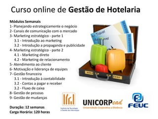 Curso online de Gestão de Hotelaria
Módulos Semanais
1- Planejando estrategicamente o negócio
2- Canais de comunicação com o mercado
3- Marketing estratégico - parte 1
   3.1 - Introdução ao marketing
   3.2 - Introdução a propaganda e publicidade
4- Marketing estratégico - parte 2
   4.1 - Marketing direto
   4.2 - Marketing de relacionamento
5- Atendimento ao cliente
6- Motivação e liderança de equipes
7- Gestão financeira
   3.1 - Introdução à contabilidade
   3.2 - Contas a pagar e receber
   3.2 - Fluxo de caixa
8- Gestão de pessoas
9- Gestão de mudanças

Duração: 12 semanas
Carga Horária: 120 horas
 