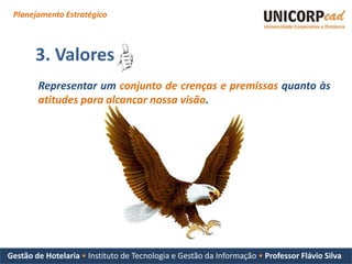 Planejamento Estratégico



       3. Valores
        Representar um conjunto de crenças e premissas quanto às
        atitudes para alcançar nossa visão.




Gestão de Hotelaria • Instituto de Tecnologia e Gestão da Informação • Professor Flávio Silva
 