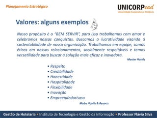 Planejamento Estratégico



       Valores: alguns exemplos
        Nosso propósito é o “BEM SERVIR”, para isso trabalhamos com amor e
        celebramos nossas conquistas. Buscamos a lucratividade visando a
        sustentabilidade de nossa organização. Trabalhamos em equipe, somos
        éticos em nossos relacionamentos, socialmente respeitáveis e temos
        versatilidade para buscar a solução mais eficaz e inovadora.
                                                                             Master Hotels

                           • Respeito
                           • Credibilidade
                           • Honestidade
                           • Hospitalidade
                           • Flexibilidade
                           • Inovação
                           • Empreendedorismo
                                               Mabu Hotéis & Resorts


Gestão de Hotelaria • Instituto de Tecnologia e Gestão da Informação • Professor Flávio Silva
 