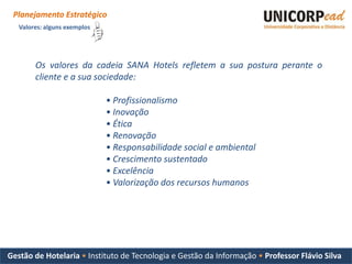 Planejamento Estratégico
   Valores: alguns exemplos




        Os valores da cadeia SANA Hotels refletem a sua postura perante o
        cliente e a sua sociedade:

                              • Profissionalismo
                              • Inovação
                              • Ética
                              • Renovação
                              • Responsabilidade social e ambiental
                              • Crescimento sustentado
                              • Excelência
                              • Valorização dos recursos humanos




Gestão de Hotelaria • Instituto de Tecnologia e Gestão da Informação • Professor Flávio Silva
 