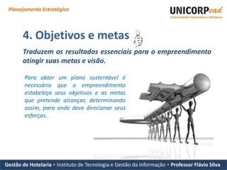Planejamento Estratégico



       4. Objetivos e metas
       Traduzem os resultados essenciais para o empreendimento
       atingir suas metas e visão.

        Para obter um plano sustentável é
        necessário que o empreendimento
        estabeleça seus objetivos e as metas
        que pretende alcançar, determinando
        assim, para onde deve direcionar seus
        esforços.




Gestão de Hotelaria • Instituto de Tecnologia e Gestão da Informação • Professor Flávio Silva
 