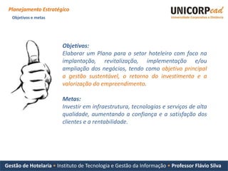 Planejamento Estratégico
   Objetivos e metas




                        Objetivos:
                        Elaborar um Plano para o setor hoteleiro com foco na
                        implantação, revitalização, implementação e/ou
                        ampliação dos negócios, tendo como objetivo principal
                        a gestão sustentável, o retorno do investimento e a
                        valorização do empreendimento.

                        Metas:
                        Investir em infraestrutura, tecnologias e serviços de alta
                        qualidade, aumentando a confiança e a satisfação dos
                        clientes e a rentabilidade.




Gestão de Hotelaria • Instituto de Tecnologia e Gestão da Informação • Professor Flávio Silva
 