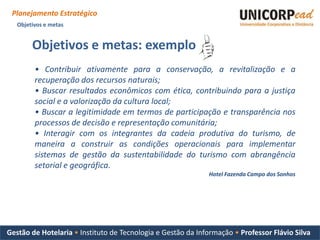Planejamento Estratégico
   Objetivos e metas


        Objetivos e metas: exemplo
         • Contribuir ativamente para a conservação, a revitalização e a
         recuperação dos recursos naturais;
         • Buscar resultados econômicos com ética, contribuindo para a justiça
         social e a valorização da cultura local;
         • Buscar a legitimidade em termos de participação e transparência nos
         processos de decisão e representação comunitária;
         • Interagir com os integrantes da cadeia produtiva do turismo, de
         maneira a construir as condições operacionais para implementar
         sistemas de gestão da sustentabilidade do turismo com abrangência
         setorial e geográfica.
                                                             Hotel Fazenda Campo dos Sonhos




Gestão de Hotelaria • Instituto de Tecnologia e Gestão da Informação • Professor Flávio Silva
 