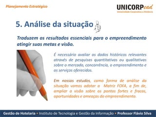 Planejamento Estratégico



       5. Análise da situação
        Traduzem os resultados essenciais para o empreendimento
        atingir suas metas e visão.
                               É necessário avaliar os dados históricos relevantes
                               através de pesquisas quantitativas ou qualitativas
                               sobre o mercado, concorrência, o empreendimento e
                               os serviços oferecidos.

                               Em nossos estudos, como forma de análise da
                               situação vamos adotar a Matriz FOFA, a fim de,
                               ampliar a visão sobre os pontos fortes e fracos,
                               oportunidades e ameaças do empreendimento.


Gestão de Hotelaria • Instituto de Tecnologia e Gestão da Informação • Professor Flávio Silva
 