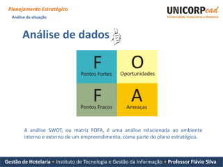 Planejamento Estratégico
   Análise da situação



        Análise de dados




         A análise SWOT, ou matriz FOFA, é uma análise relacionada ao ambiente
         interno e externo de um empreendimento, como parte do plano estratégico.



Gestão de Hotelaria • Instituto de Tecnologia e Gestão da Informação • Professor Flávio Silva
 