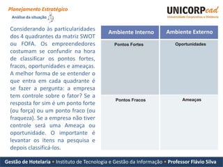 Planejamento Estratégico
   Análise da situação

  Considerando às particularidades
  dos 4 quadrantes da matriz SWOT
  ou FOFA. Os empreendedores
  costumam se confundir na hora
  de classificar os pontos fortes,
  fracos, oportunidades e ameaças.
  A melhor forma de se entender o
  que entra em cada quadrante é
  se fazer a pergunta: a empresa
  tem controle sobre o fator? Se a
  resposta for sim é um ponto forte
  (ou força) ou um ponto fraco (ou
  fraqueza). Se a empresa não tiver
  controle será uma Ameaça ou
  oportunidade. O importante é
  levantar os itens na pesquisa e
  depois classificá-los.

Gestão de Hotelaria • Instituto de Tecnologia e Gestão da Informação • Professor Flávio Silva
 