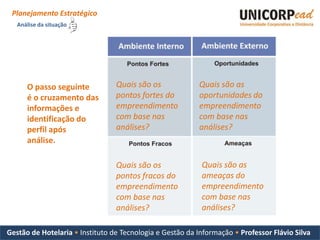 Planejamento Estratégico
   Análise da situação




      O passo seguinte           Quais são os             Quais são as
      é o cruzamento das         pontos fortes do         oportunidades do
      informações e              empreendimento           empreendimento
      identificação do           com base nas             com base nas
      perfil após                análises?                análises?
      análise.

                                 Quais são os              Quais são as
                                 pontos fracos do          ameaças do
                                 empreendimento            empreendimento
                                 com base nas              com base nas
                                 análises?                 análises?

Gestão de Hotelaria • Instituto de Tecnologia e Gestão da Informação • Professor Flávio Silva
 