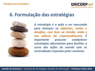 Planejamento Estratégico



       6. Formulação das estratégias
                                 A estratégia é a ação a ser executada
                                 para alcançar os objetivos, metas e
                                 desafios, com foco na missão, visão e
                                 nos valores do empreendimento. É
                                 importante      procurar    estabelecer
                                 estratégias alternativas para facilitar o
                                 curso das ações de acordo com as
                                 necessidades impostas pelas variáveis.




Gestão de Hotelaria • Instituto de Tecnologia e Gestão da Informação • Professor Flávio Silva
 