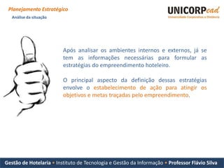 Planejamento Estratégico
   Análise da situação




                         Após analisar os ambientes internos e externos, já se
                         tem as informações necessárias para formular as
                         estratégias do empreendimento hoteleiro.

                         O principal aspecto da definição dessas estratégias
                         envolve o estabelecimento de ação para atingir os
                         objetivos e metas traçadas pelo empreendimento.




Gestão de Hotelaria • Instituto de Tecnologia e Gestão da Informação • Professor Flávio Silva
 