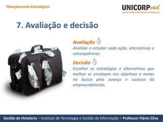 Planejamento Estratégico



       7. Avaliação e decisão
                                         Avaliação
                                         Analisar e estudar cada ação, alternativas e
                                         consequências.

                                         Decisão
                                         Escolher as estratégias e alternativas que
                                         melhor se encaixam nos objetivos e metas
                                         na busca pelo avanço e sucesso do
                                         empreendimento.




Gestão de Hotelaria • Instituto de Tecnologia e Gestão da Informação • Professor Flávio Silva
 