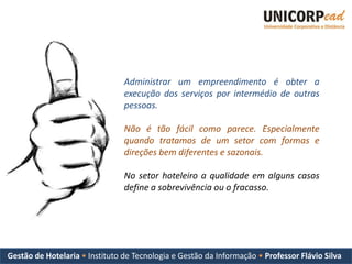 Administrar um empreendimento é obter a
                                execução dos serviços por intermédio de outras
                                pessoas.

                                Não é tão fácil como parece. Especialmente
                                quando tratamos de um setor com formas e
                                direções bem diferentes e sazonais.

                                No setor hoteleiro a qualidade em alguns casos
                                define a sobrevivência ou o fracasso.




Gestão de Hotelaria • Instituto de Tecnologia e Gestão da Informação • Professor Flávio Silva
 