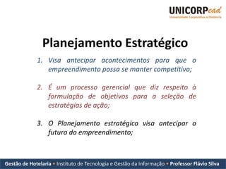 Planejamento Estratégico
             1. Visa antecipar acontecimentos para que o
                empreendimento possa se manter competitivo;

             2. É um processo gerencial que diz respeito à
                formulação de objetivos para a seleção de
                estratégias de ação;

             3. O Planejamento estratégico visa antecipar o
                futuro do empreendimento;



Gestão de Hotelaria • Instituto de Tecnologia e Gestão da Informação • Professor Flávio Silva
 
