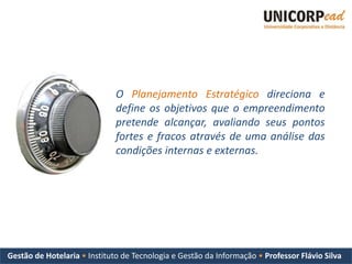 O Planejamento Estratégico direciona e
                              define os objetivos que o empreendimento
                              pretende alcançar, avaliando seus pontos
                              fortes e fracos através de uma análise das
                              condições internas e externas.




Gestão de Hotelaria • Instituto de Tecnologia e Gestão da Informação • Professor Flávio Silva
 