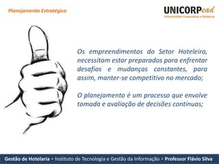 Planejamento Estratégico




                                Os empreendimentos do Setor Hoteleiro,
                                necessitam estar preparados para enfrentar
                                desafios e mudanças constantes, para
                                assim, manter-se competitivo no mercado;

                                O planejamento é um processo que envolve
                                tomada e avaliação de decisões contínuas;




Gestão de Hotelaria • Instituto de Tecnologia e Gestão da Informação • Professor Flávio Silva
 