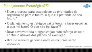 Planejamento Estratégico???
Fernando Monteiro D’Andrea, MSc - Dodandrea.com
 É um processo para estabelecer as prioridades da
organização para o futuro, o que ela pretende do seu
futuro?
 O planejamento estratégico vai te forçar a fazer escolhas:
o que irei fazer? O que não irei fazer??
 Deve envolver toda a organização num esforço único e
contínuo através dos planos de execução;
 Dirá de maneira genérica onde os recursos serão
alocados
 