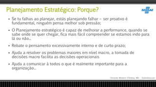 Planejamento Estratégico: Porque?
Fernando Monteiro D’Andrea, MSc - Dodandrea.com
 Se tu falhas ao planejar, estás planejando falhar – ser proativo é
fundamental, ninguém pensa melhor sob pressão;
 O Planejamento estratégico é capaz de melhorar a performance, quando se
sabe onde se quer chegar, fica mais fácil compreender se estamos indo para
lá ou não...
 Rebate o pensamento excessivamente interno e de curto prazo;
 Ajuda a resolver os problemas maiores em nível macro, a tomada de
decisões macro facilita as decisões operacionais
 Ajuda a comunicar à todos o que é realmente importante para a
organização...
 