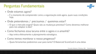 Perguntas Fundamentais
Fernando Monteiro D’Andrea, MSc - Dodandrea.com
 Onde estamos agora?
– É o momento de compreender como a organização está agora, quais suas condições
hoje.
 Onde pretendemos / precisamos / queremos estar?
– O que o mercado exigirá? Quais são as mudanças previstas? Como devemos melhorar
para nos adaptar à elas?
 Como fechamos essa lacuna entre o agora e o amanhã?
– Aqui entra efetivamente o planejamento estratégico.
 Como iremos monitorar o nosso progresso?
– Quais ferramentas poderemos usar para tanto? O Balanced ScoreCard é uma delas
 