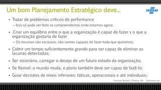 Um bom Planejamento Estratégico deve...
Fernando Monteiro D’Andrea, MSc - Dodandrea.com
 Tratar de problemas críticos de performance
– Isso só pode ser feito se compreendemos onde estamos agora;
 .Criar um equilíbrio entre o que a organização é capaz de fazer x o que a
organização gostaria de fazer
– Os recursos são escassos, não somos capazes de fazer tudo que queremos;
 Cobrir um tempo suficientemente grande para ser capaz de eliminar as
lacunas detectadas;
 Ser visionário, carregar o desejo de um futuro estado da organização;
 Se flexível: o mundo muda, o plano também deve ser capaz de fazê-lo;
 Guiar decisões de níveis inferiores: táticas, operacionais e até individuais;
 