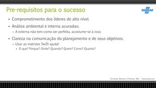 Pre-requisitos para o sucesso
Fernando Monteiro D’Andrea, MSc - Dodandrea.com
 Comprometimento dos líderes de alto nível.
 Análise ambiental e interna acuradas;
– A externa não tem como ser perfeita, acostume-se à isso;
 Clareza na comunicação do planejamento e de seus objetivos.
– Usar as matrizes 5w2h ajuda!
 O que? Porque? Onde? Quando? Quem? Como? Quanto?
 