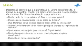 Missão
Fernando Monteiro D’Andrea, MSc - Dodandrea.com
 Declaração sobre o que a organização é. Define seu propósito, o
motivo pela qual foi criada. Diz sobre onde ela está. É a identidade
da empresa. Facilita a visualização das prioridades;
– Qual a razão da nossa existência? Qual o nosso propósito?
– O que é que a microempresa tem de único ou distinto?
– Que diferenças terão o nosso negócio daqui a três ou cinco anos?
– Quem são ou deveriam ser os nossos principais clientes ou segmentos de
mercado?
– Quais são os nossos principais produtos? E quais serão?
– Quais são ou deveriam ser as nossas principais preocupações
econômicas?
– Quais são as nossas prioridades?
 