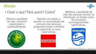 Missão
Fernando Monteiro D’Andrea, MSc - Dodandrea.com
 Fazer o que? Para quem? Como?
Realizar os sonhos e
atender as necessidades de
consumo das pessoas,
poupando tempo e dinheiro
e superando as suas
expectativas.
Melhorar a qualidade de
vida das pessoas através da
introdução, no tempo certo,
de inovações
tecnologicamente
significativas.
Oferecer qualidade
de vida, consumo
responsável e
sustentabilidade.
 