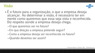 Visão
Fernando Monteiro D’Andrea, MSc - Dodandrea.com
 É o futuro para a organização, o que a empresa deseja
alcançar. Ao determinar a visão, é necessário ter em
mente como queremos que essa seja vista e reconhecida.
Diz respeito aonde a empresa deseja chega.
–O que queremos ser no futuro?
–Em que direção a empresa pretende seguir?
–Como a empresa deseja ser reconhecida no futuro?
–Quando devemos ser assim?
 