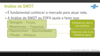 Análise de SWOT
Fernando Monteiro D’Andrea, MSc - Dodandrea.com
 É fundamental conhecer o mercado para atuar nele;
 A Análise de SWOT ou FOFA ajuda a fazer isso
–Strenghts – Forças;
–Weaknesses – Fraquezas;
–Opportunities – Oportunidades;
–Threats – Ameaças;
Externos, isto é, do
Ambiente geral
Intrínsecos, isto é,
da empresa
 