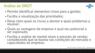 Análise de SWOT
Fernando Monteiro D’Andrea, MSc - Dodandrea.com
 Permite identificar elementos-chave para a gestão;
 Facilita a visualização das prioridades;
 Deixa claro quais os riscos a atentar e quais problemas a
resolver;
 Quais as vantagens da empresa e qual seu potencial a
ser explorado;
 Facilita a análise de market share e previsão de vendas
considerando que se baseia nas condições de mercado e
capacidades da empresa;
 