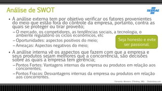 Análise de SWOT
Fernando Monteiro D’Andrea, MSc - Dodandrea.com
 A análise externa tem por objetivo verificar os fatores provenientes
do meio que estão fora do controle da empresa, portanto, contra as
quais se proteger ou tirar proveito;
– O mercado, os competidores, as tendências sociais, a tecnologia, o
ambiente regulatório os ciclos econômicos, etc
– Oportunidades: aspectos positivos do meio;
– Ameaças: Aspectos negativos do meio;
 A análise interna vê os aspectos que fazem com que a empresa e
seus produtos sejam melhores que a concorrência, são decisões
sobre as quais a empresa tem gerência;
– Pontos Fortes: Vantagens internas da empresa ou produtos em relação aos
concorrentes;
– Pontos Fracos: Desvantagens internas da empresa ou produtos em relação
aos concorrentes.
Seja honesto e evite
ser passional.
 