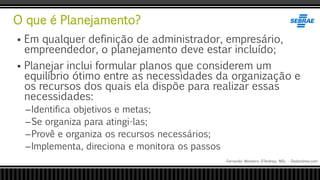 O que é Planejamento?
Fernando Monteiro D’Andrea, MSc - Dodandrea.com
 Em qualquer definição de administrador, empresário,
empreendedor, o planejamento deve estar incluído;
 Planejar inclui formular planos que considerem um
equilíbrio ótimo entre as necessidades da organização e
os recursos dos quais ela dispõe para realizar essas
necessidades:
–Identifica objetivos e metas;
–Se organiza para atingi-las;
–Provê e organiza os recursos necessários;
–Implementa, direciona e monitora os passos
 