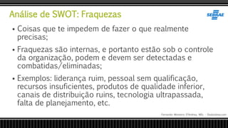 Análise de SWOT: Fraquezas
Fernando Monteiro D’Andrea, MSc - Dodandrea.com
 Coisas que te impedem de fazer o que realmente
precisas;
 Fraquezas são internas, e portanto estão sob o controle
da organização, podem e devem ser detectadas e
combatidas/eliminadas;
 Exemplos: liderança ruim, pessoal sem qualificação,
recursos insuficientes, produtos de qualidade inferior,
canais de distribuição ruins, tecnologia ultrapassada,
falta de planejamento, etc.
 