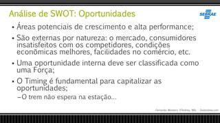 Análise de SWOT: Oportunidades
Fernando Monteiro D’Andrea, MSc - Dodandrea.com
 Áreas potenciais de crescimento e alta performance;
 São externas por natureza: o mercado, consumidores
insatisfeitos com os competidores, condições
econõmicas melhores, facilidades no comércio, etc.
 Uma oportunidade interna deve ser classificada como
uma Força;
 O Timing é fundamental para capitalizar as
oportunidades;
–O trem não espera na estação…
 