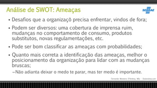 Análise de SWOT: Ameaças
Fernando Monteiro D’Andrea, MSc - Dodandrea.com
 Desafios que a organizaçõ precisa enfrentar, vindos de fora;
 Podem ser diversos: uma cobertura de imprensa ruim,
mudanças no comportamento de consumo, produtos
substitutos, novas regulamentações, etc.
 Pode ser bom classificar as ameaças com probabilidades;
 Quanto mais correta a identificação das ameaças, melhor o
posicionamento da organização para lidar com as mudanças
bruscas;
–Não adianta deixar o medo te parar, mas ter medo é importante.
 