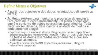 Definir Metas e Objetivos
Fernando Monteiro D’Andrea, MSc - Dodandrea.com
 A partir dos objetivos e dos dados levantados, definem-se as
metas;
 As Metas existem para monitorar o progresso da empresa.
Para cada meta existe normalmente um plano operacional,
que é o conjunto de ações necessárias para atingi-la. Toda
meta, ao ser definida, deve conter a unidade de medida e
onde pretende chegar.
–Expressa o que a empresa deseja atingir e precisa ser específico e
possuir resultados mensuráveis (metas). A partir dos objetivos e
de todos os dados levantados anteriormente é que são
definidas as metas.
–As metas devem ser SMART (específica, mensurável, atingível,
relevante e temporal).
 