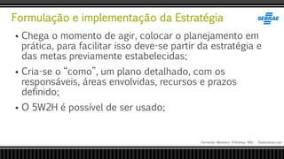 Formulação e implementação da Estratégia
Fernando Monteiro D’Andrea, MSc - Dodandrea.com
 Chega o momento de agir, colocar o planejamento em
prática, para facilitar isso deve-se partir da estratégia e
das metas previamente estabelecidas;
 Cria-se o “como”, um plano detalhado, com os
responsáveis, áreas envolvidas, recursos e prazos
definido;
 O 5W2H é possível de ser usado;
 