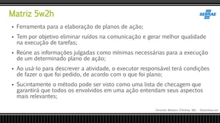 Matriz 5w2h
Fernando Monteiro D’Andrea, MSc - Dodandrea.com
 Ferramenta para a elaboração de planos de ação;
 Tem por objetivo eliminar ruídos na comunicação e gerar melhor qualidade
na execução de tarefas;
 Reúne as informações julgadas como mínimas necessárias para a execução
de um determinado plano de ação;
 Ao usá-lo para descrever a atividade, o executor responsável terá condições
de fazer o que foi pedido, de acordo com o que foi plano;
 Sucintamente o método pode ser visto como uma lista de checagem que
garantirá que todos os envolvidos em uma ação entendam seus aspectos
mais relevantes;
 