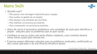 Matriz 5w2h
Fernando Monteiro D’Andrea, MSc - Dodandrea.com
 Quando usar?
– Para passar uma mensagem importante para a equipe;
– Para auxiliar na gestão de um projeto;
– Para planejar uma atividade que será feita;
– Para melhorar um processo já existente;
– Para compreender um processo já existente;
 Antes de usá-lo é necessário estabelecer uma estratégia de ação para identificar e
propor soluções para os problemas que se quer sanar;
 Certifique-se que as ações não terão efeitos colaterais, caso contrário deverá
tomar outras ações para eliminá-los;
 É preciso propor diferentes soluções para os problemas analisados, certificando-se
dos custos aplicados e da real eficácia/eficiência destas
 