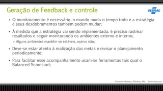Geração de Feedback e controle
Fernando Monteiro D’Andrea, MSc - Dodandrea.com
 O monitoramento é necessário, o mundo muda o tempo todo e a estratégia
e seus desdobramentos também podem mudar;
 À medida que a estratégia vai sendo implementada, é preciso rastrear
resultados e seguir monitorando os ambientes externo e interno;
– Alguns ambientes mantêm-se estáveis, outros não;
 Deve-se estar atento à realização das metas e revisar o planejamento
periodicamente;
 Para facilitar esse acompanhamento usam-se ferramentas tais qual o
Balanced Scorecard;
 