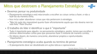 Mitos que destroem o Planejamento Estratégico
Fernando Monteiro D’Andrea, MSc - Dodandrea.com
 Devemos pensar na produtividade
– Planejamento estratégico está relacionado a escolher as coisas certas a fazer, e não a
fazê-las da maneira certa;
– Isso inclui saber abandonar coisas que não pertencem à estratégia;
– “Não há nada tão imprestável quanto fazer eficientemente aquilo que não deveria nem ter
sido feito” Peter Drucker
 O trabalho do líder é identificar o que é “importante”
– Tudo é importante para alguém, no pensamento estratégico, porém, temos que escolher e
eliminar determinadas coisas para que possamos fazer o restante de maneira correta;
– Os líderes devem, de maneira consciente, abandonar projetos e oportunidades
“importantes”;
 Planejamento estratégico acaba quando eu termino de pensar
– O planejamento deve ser desdobrado em ações táticas e operacionais
 