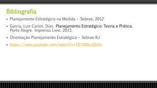 Bibliografia
 Planejamento Estratégico na Medida – Sebrae, 2012
 Garcia, Luiz Carlos, Dias. Planejamento Estratégico: Teoria e P´rática.
Porto Alegre. Imprensa Livre, 2013.
 Orientação Planejamento Estratégico – Sebrae RJ
 https://www.youtube.com/watch?v=TD7WSLeQtVw
 