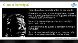 O que é Estratégia?
Fernando Monteiro D’Andrea, MSc - Dodandrea.com
Todas batalha é vencida antes de ser lutada.
Guerreiros vitoriosos vencem primeiro, depois
vão à guerra, perdedores vão à guerra primeiro
e depois buscam vendê-la.
Mantenha seus amigos perto, seus inimigos
mais perto ainda.
A arte suprema da guerra é derrotar o inimigo
sem lutar.
Se você conhece o inimigo e se conhece, não
deve temer o resultado de cem batalhas.
 